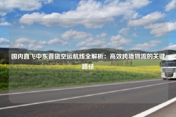 国内直飞中东普货空运航线全解析：高效跨境物流的关键路径