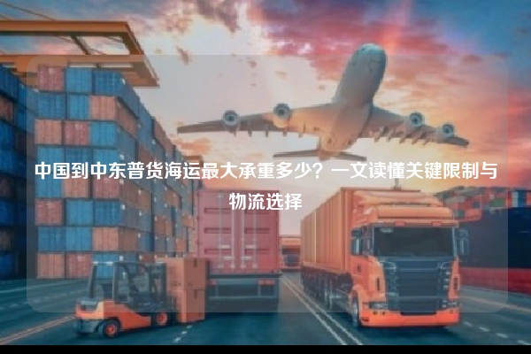 中国到中东普货海运最大承重多少？一文读懂关键限制与物流选择